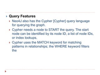  Query Features
 Neo4J also has the Cypher [Cypher] query language
for querying the graph.
 Cypher needs a node to START the query. The start
node can be identified by its node ID, a list of node IDs,
or index lookups.
 Cypher uses the MATCH keyword for matching
patterns in relationships; the WHERE keyword filters
the
 