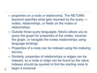  properties on a node or relationship. The RETURN
keyword specifies what gets returned by the query —
nodes, relationships, or fields on the nodes or
relationships.
 Outside these query languages, Neo4J allows you to
query the graph for properties of the nodes, traverse
the graph, or navigate the nodes relationships using
language bindings
 Properties of a node can be indexed using the indexing
service.
 Similarly, properties of relationships or edges can be
indexed, so a node or edge can be found by the value.
Indexes should be queried to find the starting node to
begin a traversal
 