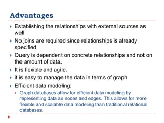 Advantages
 Establishing the relationships with external sources as
well
 No joins are required since relationships is already
specified.
 Query is dependent on concrete relationships and not on
the amount of data.
 It is flexible and agile.
 it is easy to manage the data in terms of graph.
 Efficient data modeling:
 Graph databases allow for efficient data modeling by
representing data as nodes and edges. This allows for more
flexible and scalable data modeling than traditional relational
databases.
 