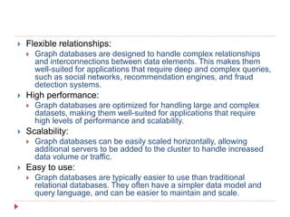  Flexible relationships:
 Graph databases are designed to handle complex relationships
and interconnections between data elements. This makes them
well-suited for applications that require deep and complex queries,
such as social networks, recommendation engines, and fraud
detection systems.
 High performance:
 Graph databases are optimized for handling large and complex
datasets, making them well-suited for applications that require
high levels of performance and scalability.
 Scalability:
 Graph databases can be easily scaled horizontally, allowing
additional servers to be added to the cluster to handle increased
data volume or traffic.
 Easy to use:
 Graph databases are typically easier to use than traditional
relational databases. They often have a simpler data model and
query language, and can be easier to maintain and scale.
 
