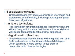  Specialized knowledge:
 Graph databases may require specialized knowledge and
expertise to use effectively, including knowledge of graph
theory and algorithms.
 Immature technology:
 The technology for graph databases is relatively new and
still evolving, which means that it may not be as stable or
well-supported as traditional relational databases.
 Integration with other tools:
 Graph databases may not be as well-integrated with other
tools and systems as traditional relational databases,
which can make it more difficult to use them in
conjunction with other technologies.
 