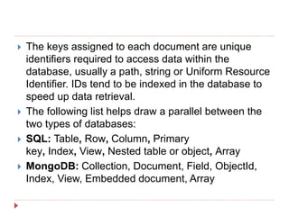  The keys assigned to each document are unique
identifiers required to access data within the
database, usually a path, string or Uniform Resource
Identifier. IDs tend to be indexed in the database to
speed up data retrieval.
 The following list helps draw a parallel between the
two types of databases:
 SQL: Table, Row, Column, Primary
key, Index, View, Nested table or object, Array
 MongoDB: Collection, Document, Field, ObjectId,
Index, View, Embedded document, Array
 