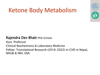 Ketone Body Metabolism
Rajendra Dev Bhatt PhD Scholar
Asst. Professor
Clinical Biochemistry & Laboratory Medicine
Fellow: Translational Research (2018-2022) in CVD in Nepal,
NHLBI & NIH, USA
 