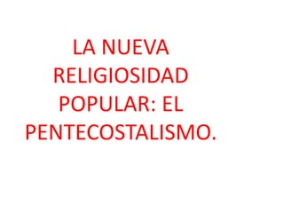 LA NUEVA
RELIGIOSIDAD
POPULAR: EL
PENTECOSTALISMO.
 