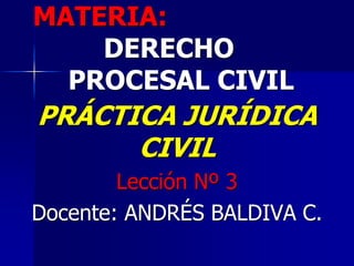 MATERIA:
DERECHO
PROCESAL CIVIL
PRÁCTICA JURÍDICA
CIVIL
Lección Nº 3
Docente: ANDRÉS BALDIVA C.
 