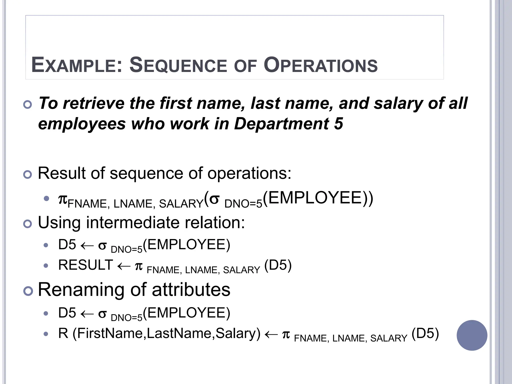 EXAMPLE: SEQUENCE OF OPERATIONS
 To retrieve the first name, last name, and salary of all
employees who work in Department 5
 Result of sequence of operations:
 FNAME, LNAME, SALARY( DNO=5(EMPLOYEE))
 Using intermediate relation:
 D5   DNO=5(EMPLOYEE)
 RESULT   FNAME, LNAME, SALARY (D5)
 Renaming of attributes
 D5   DNO=5(EMPLOYEE)
 R (FirstName,LastName,Salary)   FNAME, LNAME, SALARY (D5)
 