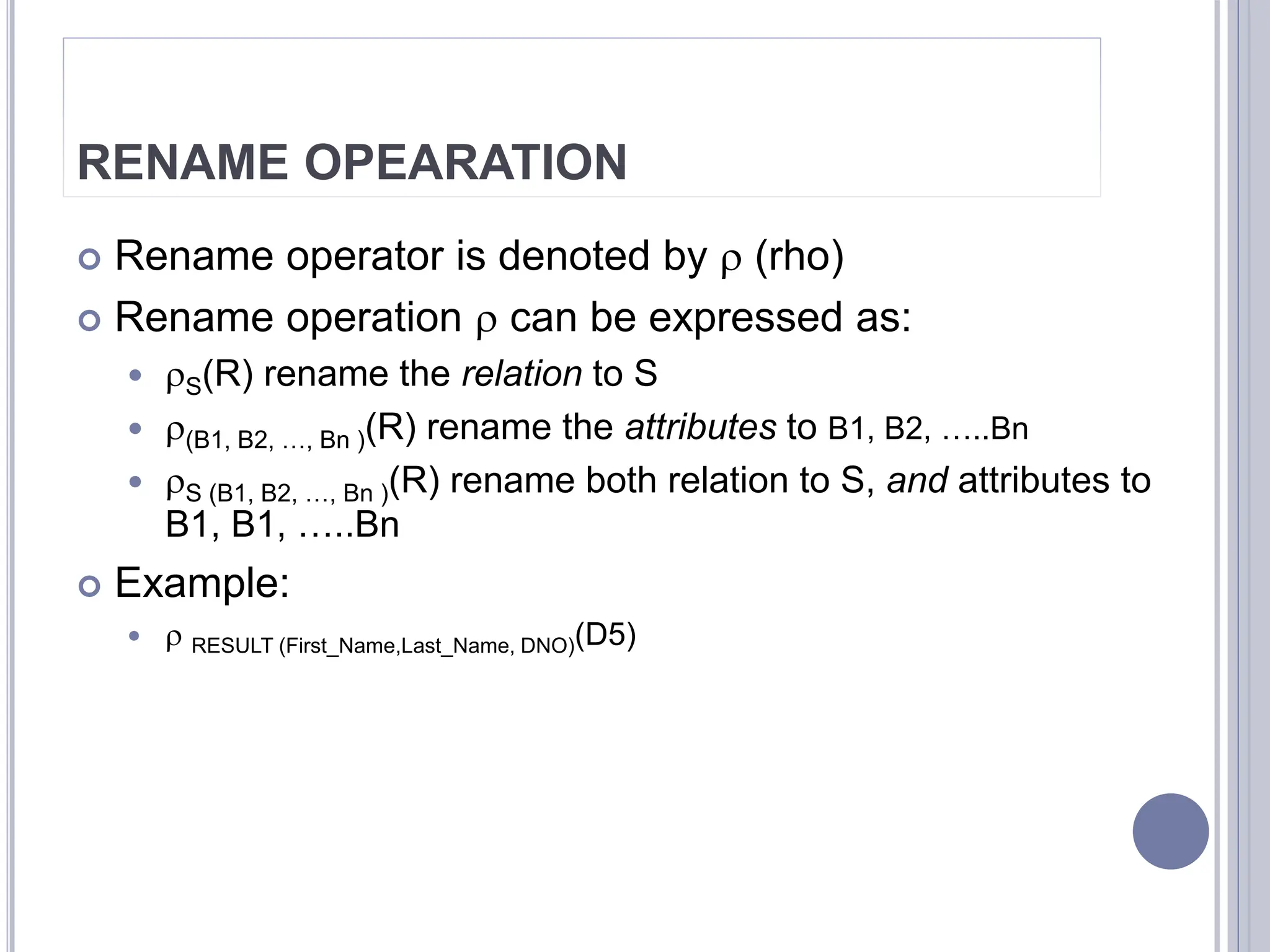 RENAME OPEARATION
 Rename operator is denoted by  (rho)
 Rename operation  can be expressed as:
 S(R) rename the relation to S
 (B1, B2, …, Bn )(R) rename the attributes to B1, B2, …..Bn
 S (B1, B2, …, Bn )(R) rename both relation to S, and attributes to
B1, B1, …..Bn
 Example:
  RESULT (First_Name,Last_Name, DNO)(D5)
 