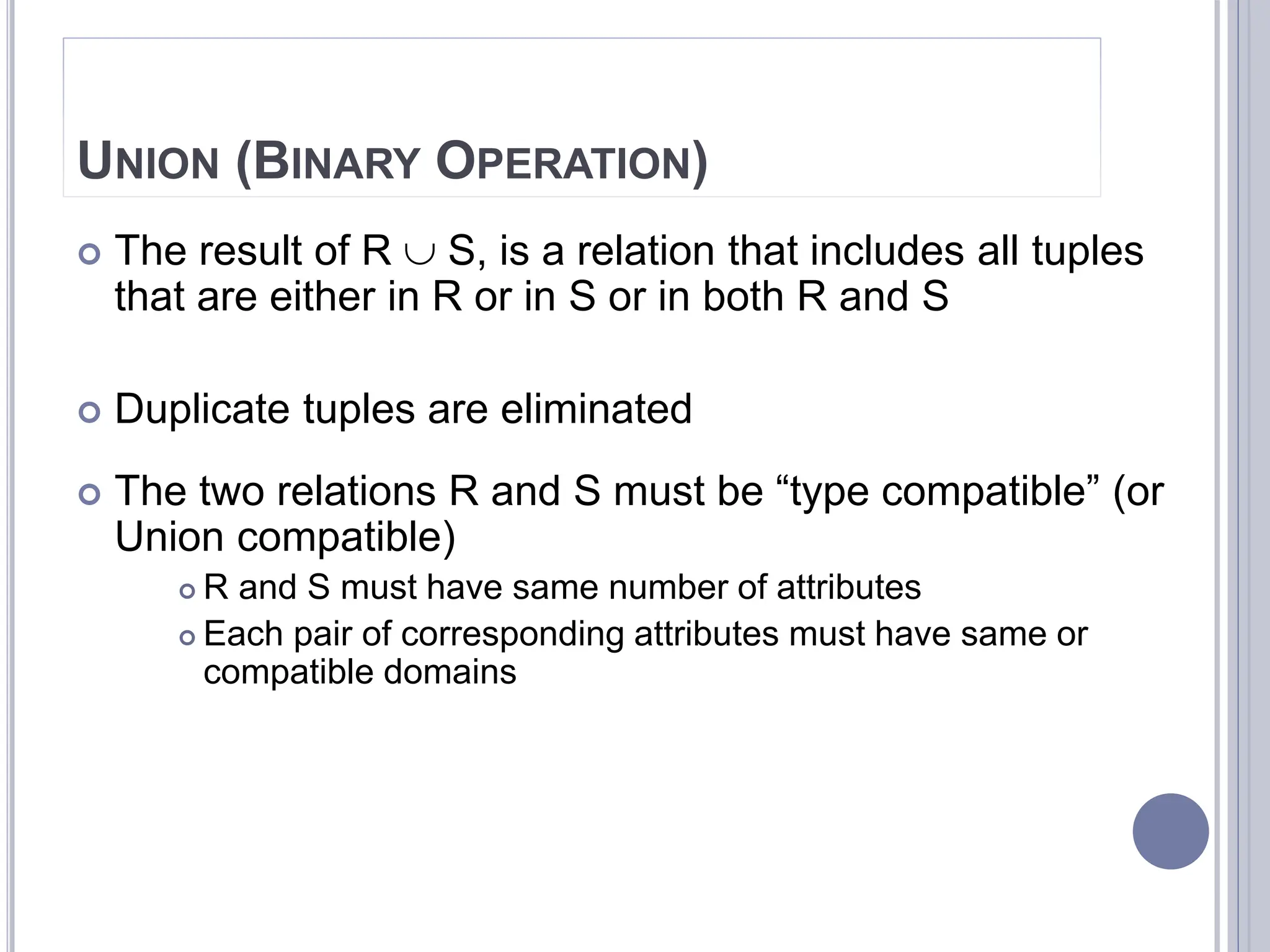 UNION (BINARY OPERATION)
 The result of R  S, is a relation that includes all tuples
that are either in R or in S or in both R and S
 Duplicate tuples are eliminated
 The two relations R and S must be “type compatible” (or
Union compatible)
 R and S must have same number of attributes
 Each pair of corresponding attributes must have same or
compatible domains
 