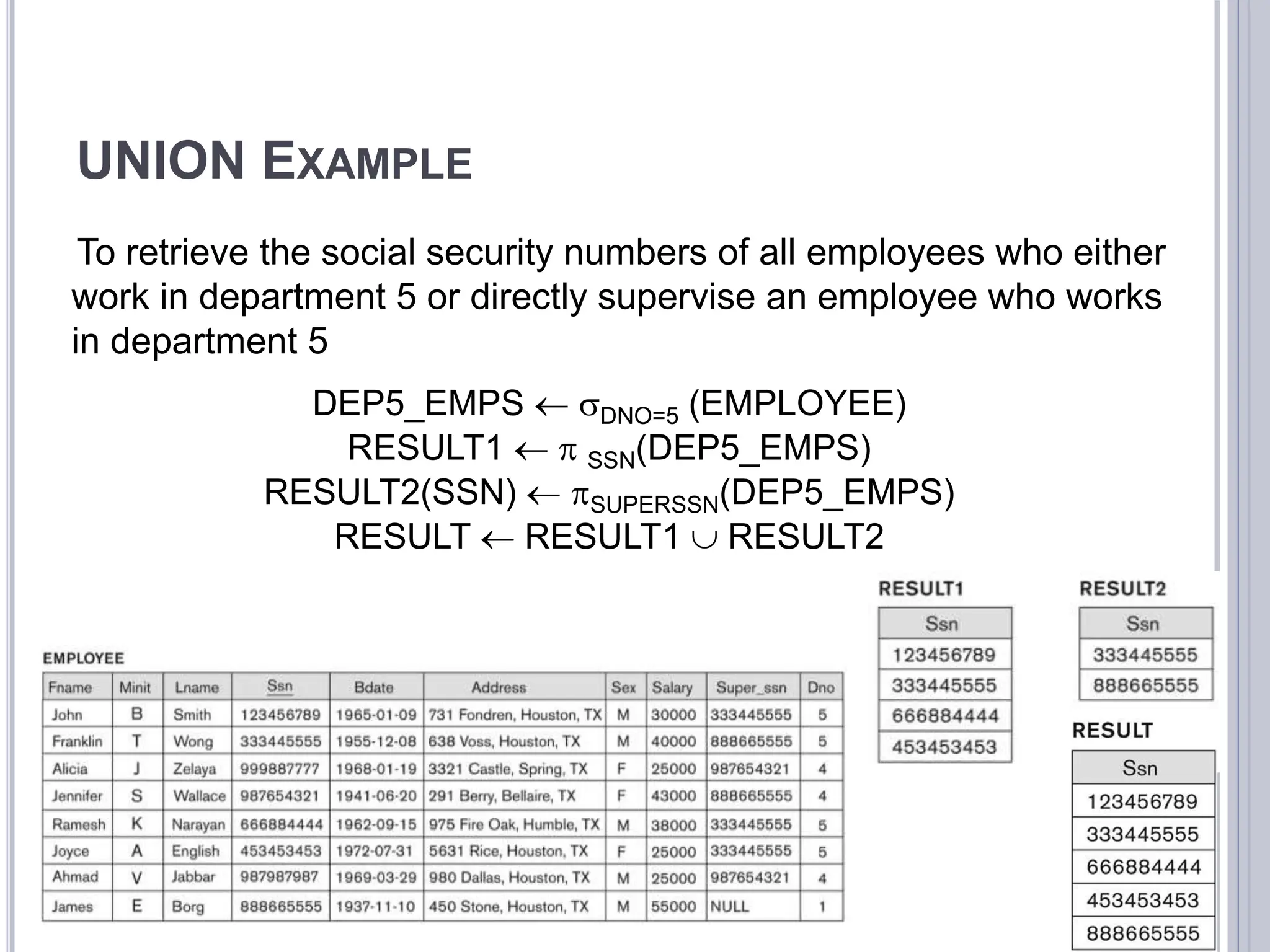 UNION EXAMPLE
To retrieve the social security numbers of all employees who either
work in department 5 or directly supervise an employee who works
in department 5
DEP5_EMPS  DNO=5 (EMPLOYEE)
RESULT1   SSN(DEP5_EMPS)
RESULT2(SSN)  SUPERSSN(DEP5_EMPS)
RESULT  RESULT1  RESULT2
 
