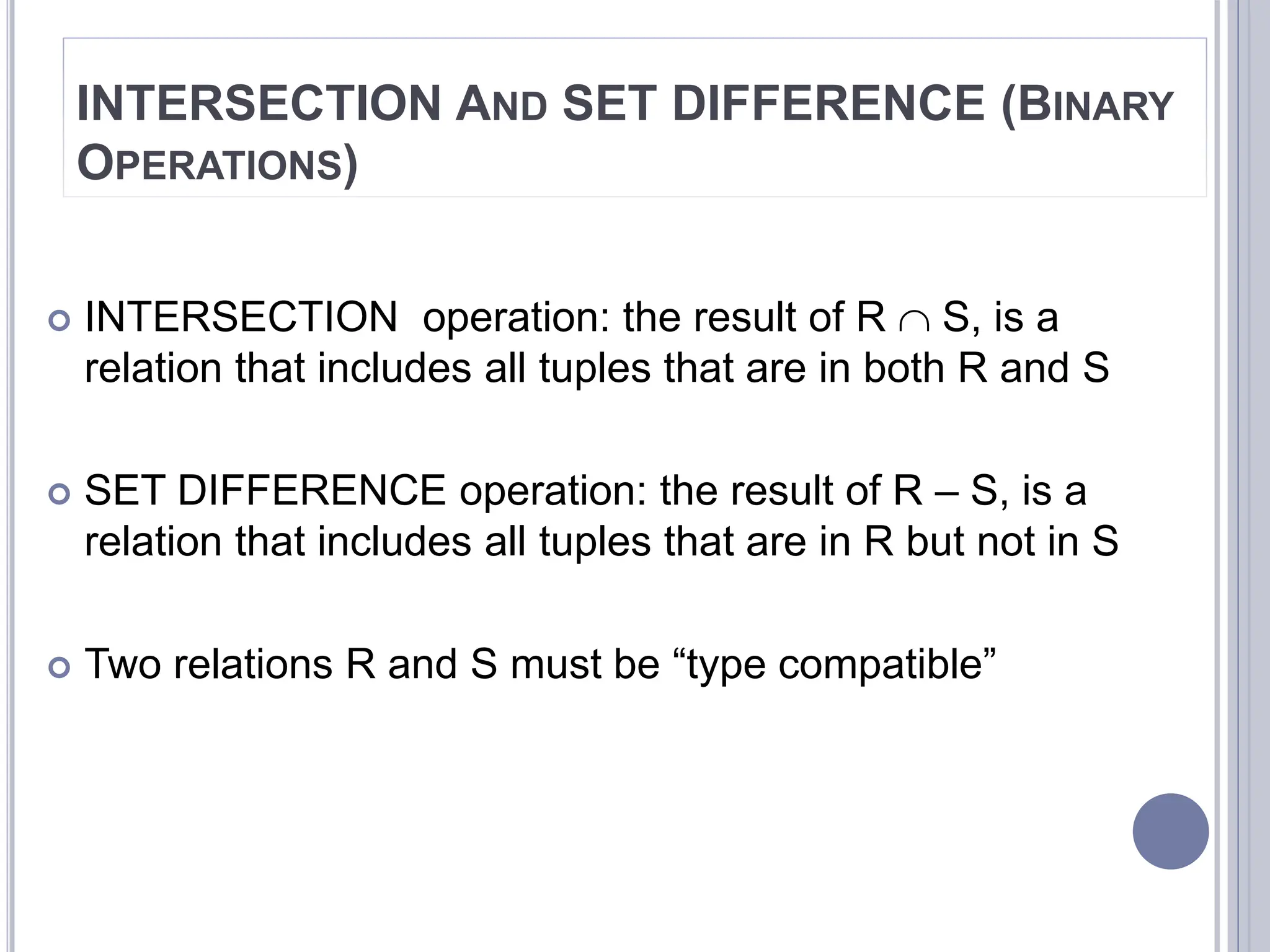 16
INTERSECTION AND SET DIFFERENCE (BINARY
OPERATIONS)
 INTERSECTION operation: the result of R  S, is a
relation that includes all tuples that are in both R and S
 SET DIFFERENCE operation: the result of R – S, is a
relation that includes all tuples that are in R but not in S
 Two relations R and S must be “type compatible”
 