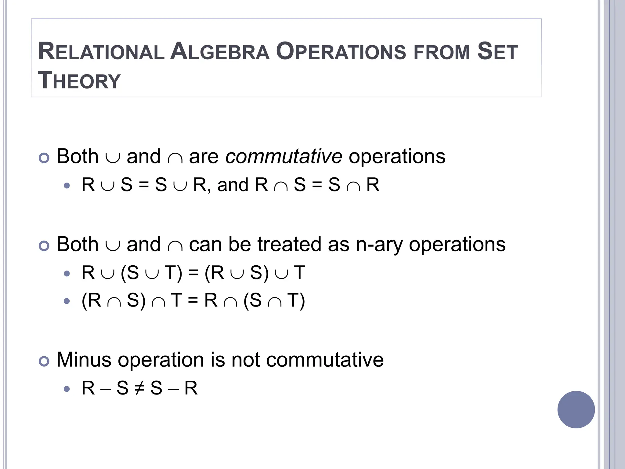 RELATIONAL ALGEBRA OPERATIONS FROM SET
THEORY
 Both  and  are commutative operations
 R  S = S  R, and R  S = S  R
 Both  and  can be treated as n-ary operations
 R  (S  T) = (R  S)  T
 (R  S)  T = R  (S  T)
 Minus operation is not commutative
 R – S ≠ S – R
 