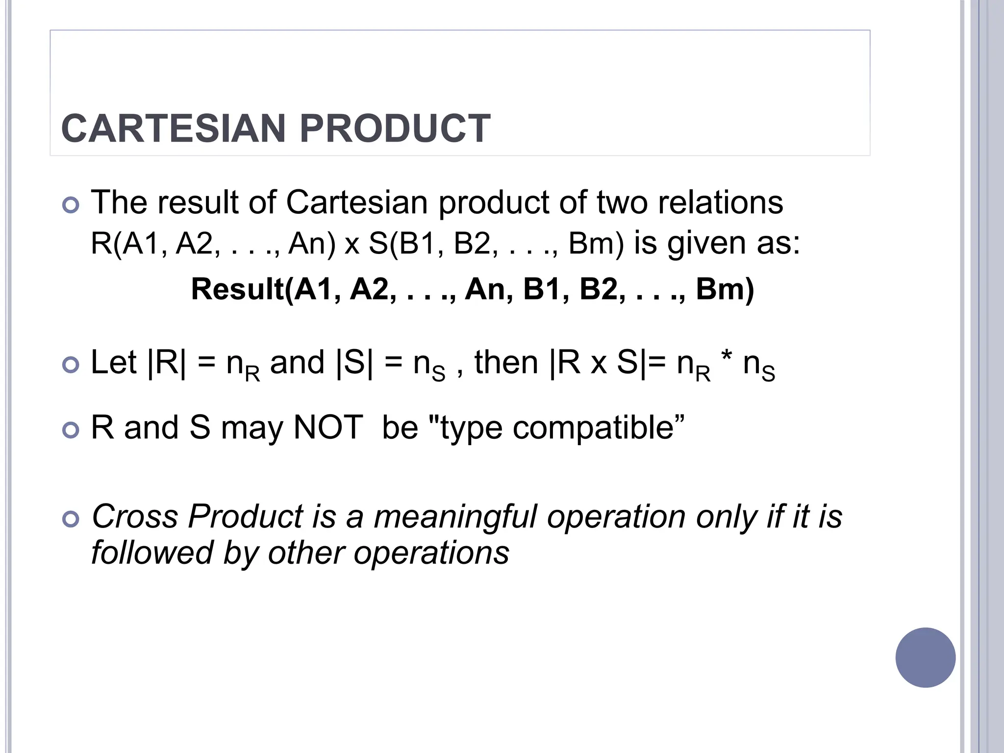 CARTESIAN PRODUCT
 The result of Cartesian product of two relations
R(A1, A2, . . ., An) x S(B1, B2, . . ., Bm) is given as:
Result(A1, A2, . . ., An, B1, B2, . . ., Bm)
 Let |R| = nR and |S| = nS , then |R x S|= nR * nS
 R and S may NOT be "type compatible”
 Cross Product is a meaningful operation only if it is
followed by other operations
 