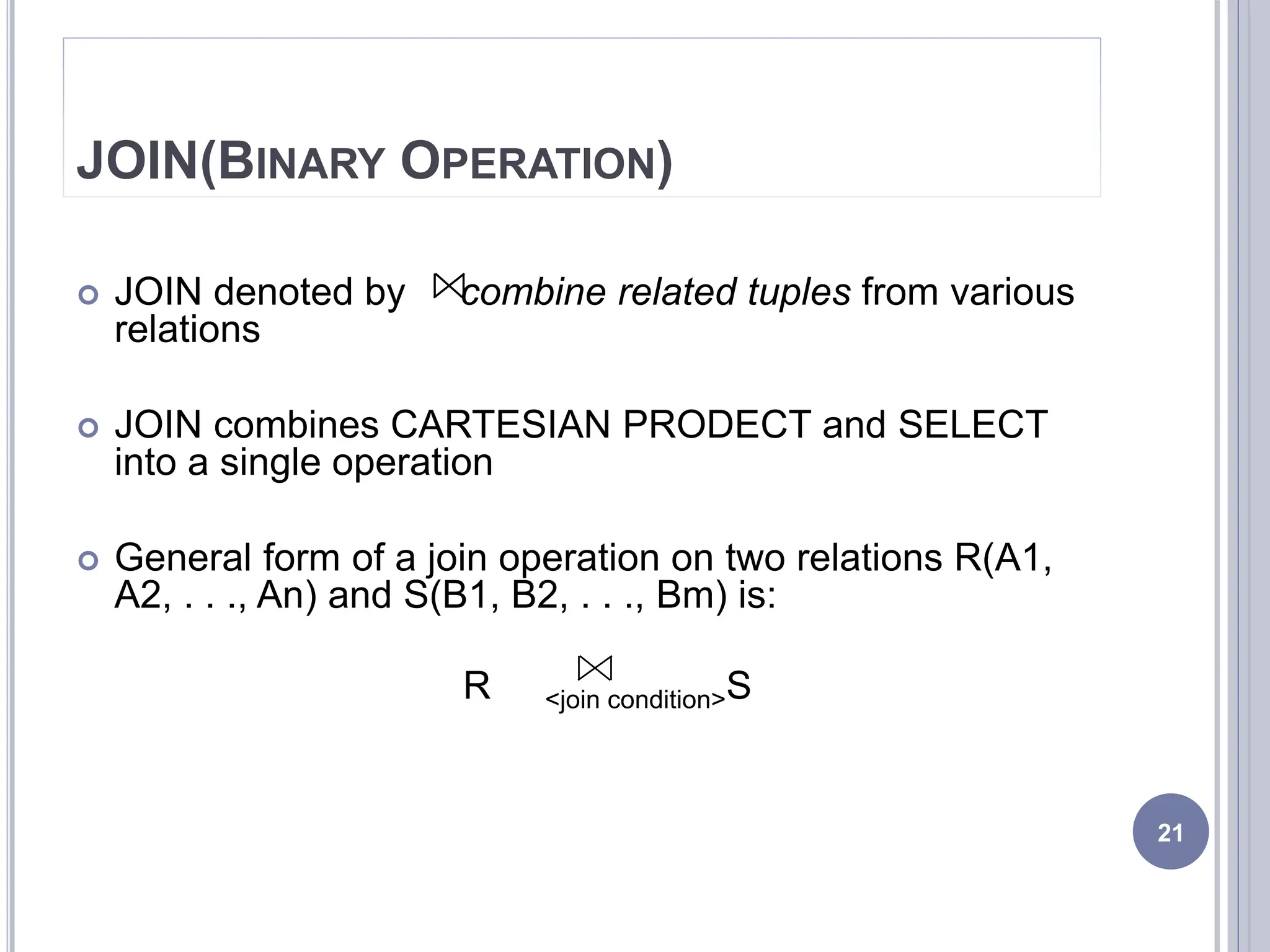 JOIN(BINARY OPERATION)
 JOIN denoted by combine related tuples from various
relations
 JOIN combines CARTESIAN PRODECT and SELECT
into a single operation
 General form of a join operation on two relations R(A1,
A2, . . ., An) and S(B1, B2, . . ., Bm) is:
R <join condition>S
21
 