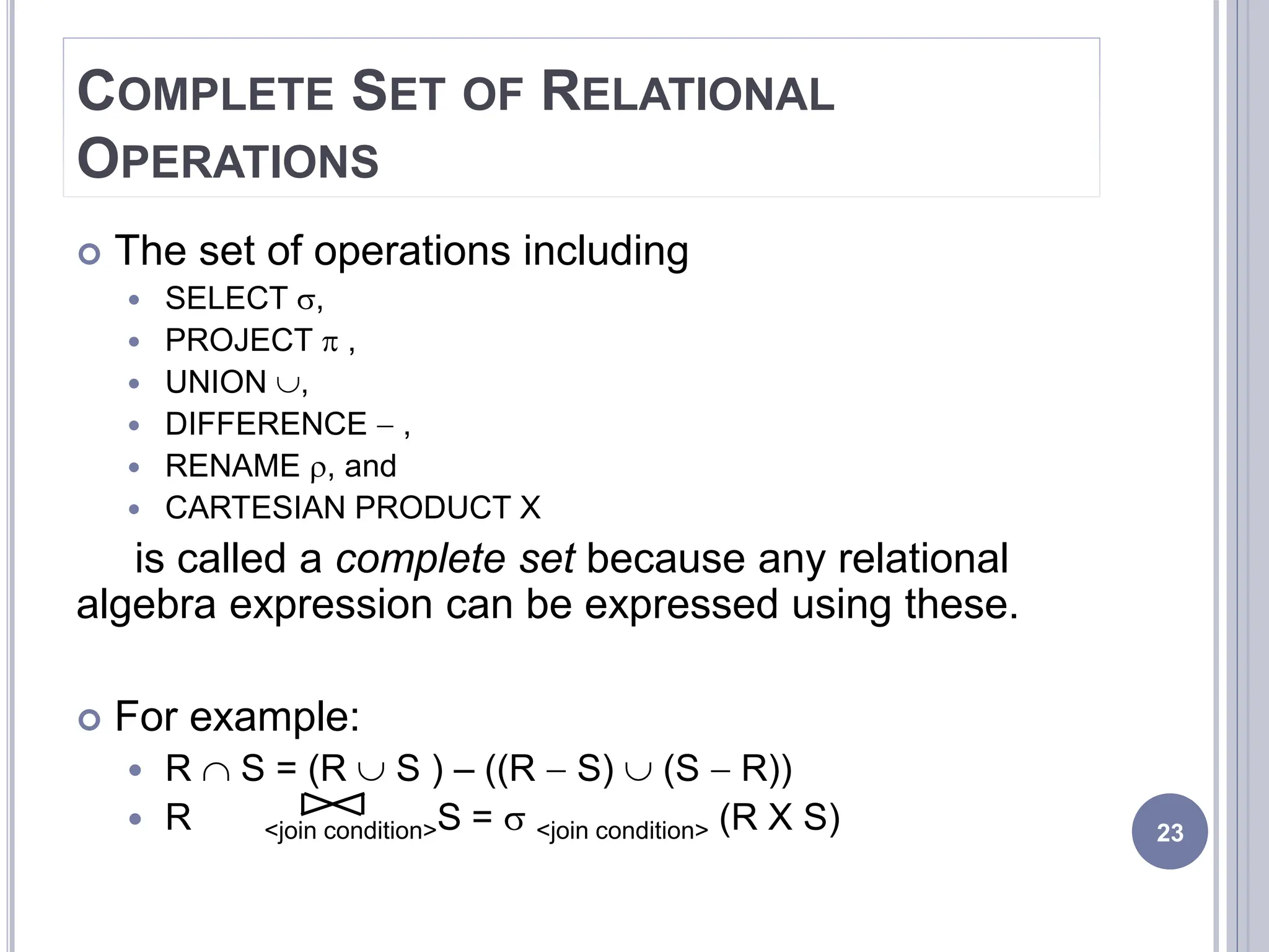 COMPLETE SET OF RELATIONAL
OPERATIONS
 The set of operations including
 SELECT ,
 PROJECT  ,
 UNION ,
 DIFFERENCE - ,
 RENAME , and
 CARTESIAN PRODUCT X
is called a complete set because any relational
algebra expression can be expressed using these.
 For example:
 R  S = (R  S ) – ((R - S)  (S - R))
 R <join condition>S =  <join condition> (R X S) 23
 