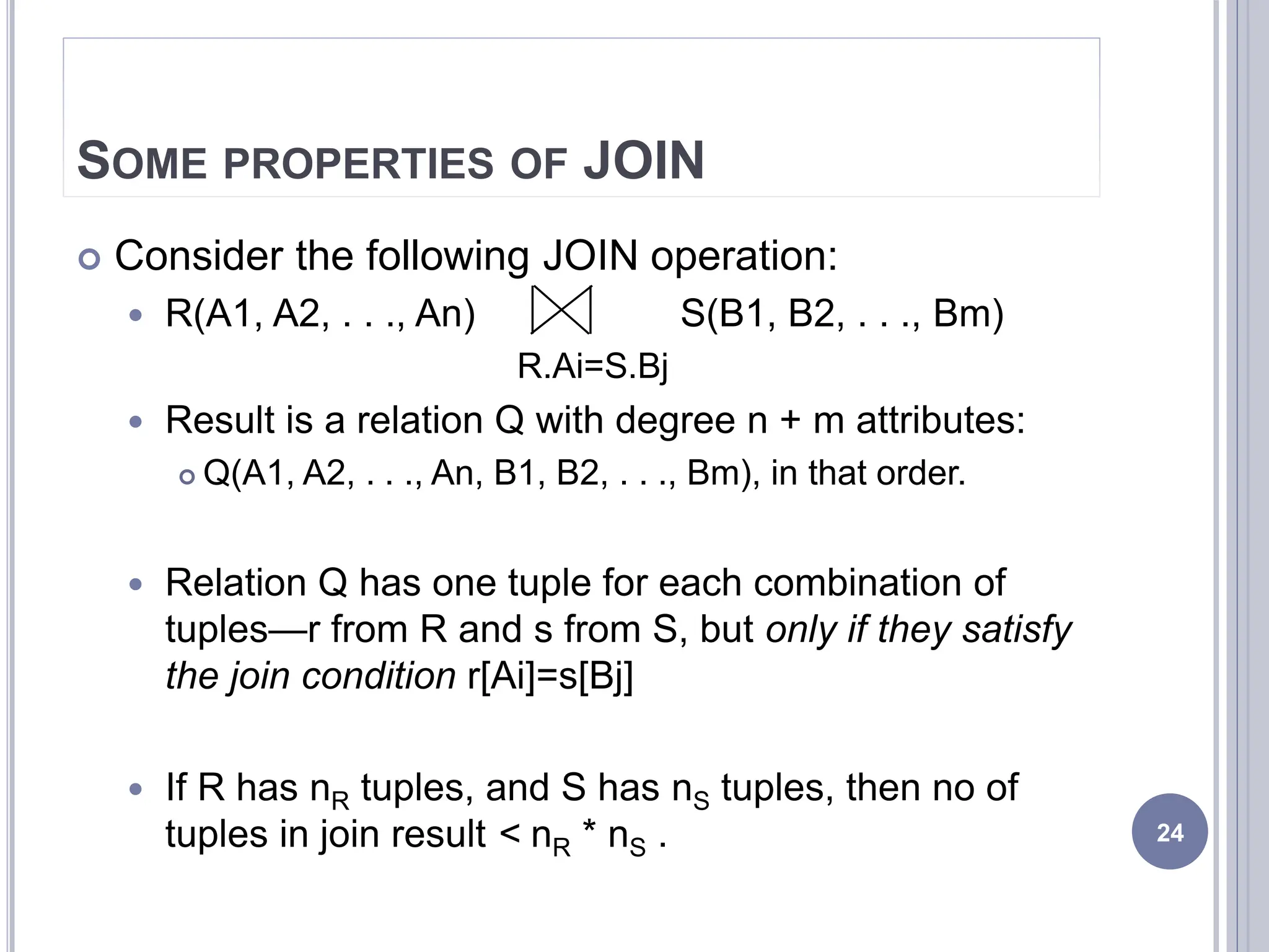 SOME PROPERTIES OF JOIN
 Consider the following JOIN operation:
 R(A1, A2, . . ., An) S(B1, B2, . . ., Bm)
R.Ai=S.Bj
 Result is a relation Q with degree n + m attributes:
 Q(A1, A2, . . ., An, B1, B2, . . ., Bm), in that order.
 Relation Q has one tuple for each combination of
tuples—r from R and s from S, but only if they satisfy
the join condition r[Ai]=s[Bj]
 If R has nR tuples, and S has nS tuples, then no of
tuples in join result < nR * nS . 24
 