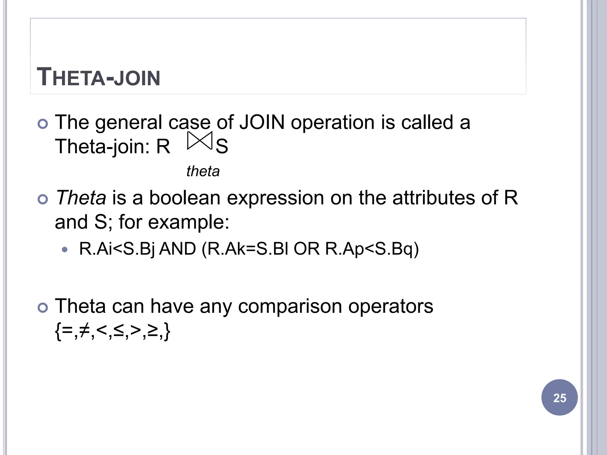 THETA-JOIN
 The general case of JOIN operation is called a
Theta-join: R S
theta
 Theta is a boolean expression on the attributes of R
and S; for example:
 R.Ai<S.Bj AND (R.Ak=S.Bl OR R.Ap<S.Bq)
 Theta can have any comparison operators
{=,≠,<,≤,>,≥,}
25
 