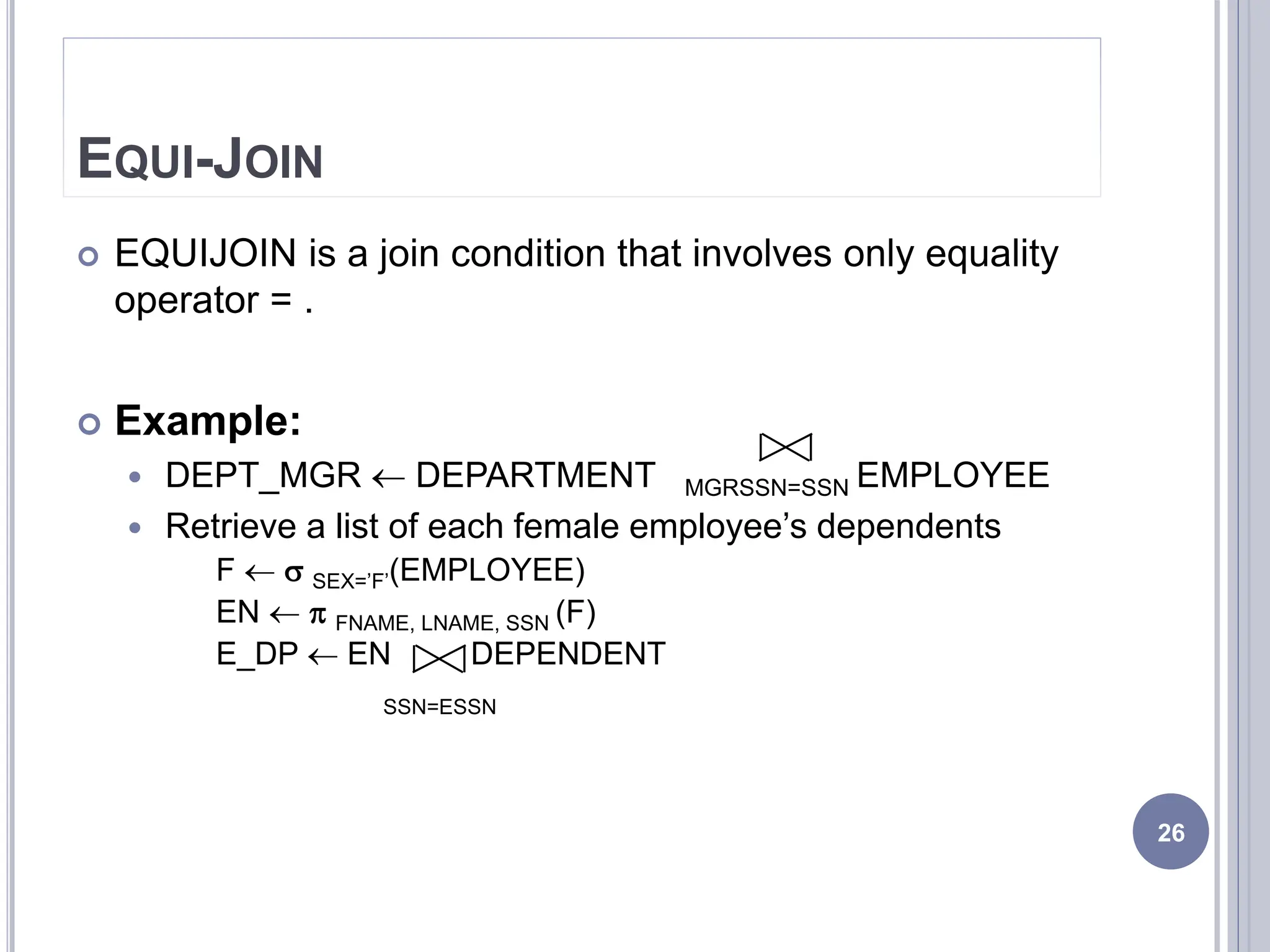 EQUI-JOIN
 EQUIJOIN is a join condition that involves only equality
operator = .
 Example:
 DEPT_MGR  DEPARTMENT MGRSSN=SSN EMPLOYEE
 Retrieve a list of each female employee’s dependents
F   SEX=’F’(EMPLOYEE)
EN   FNAME, LNAME, SSN (F)
E_DP  EN DEPENDENT
SSN=ESSN
26
 