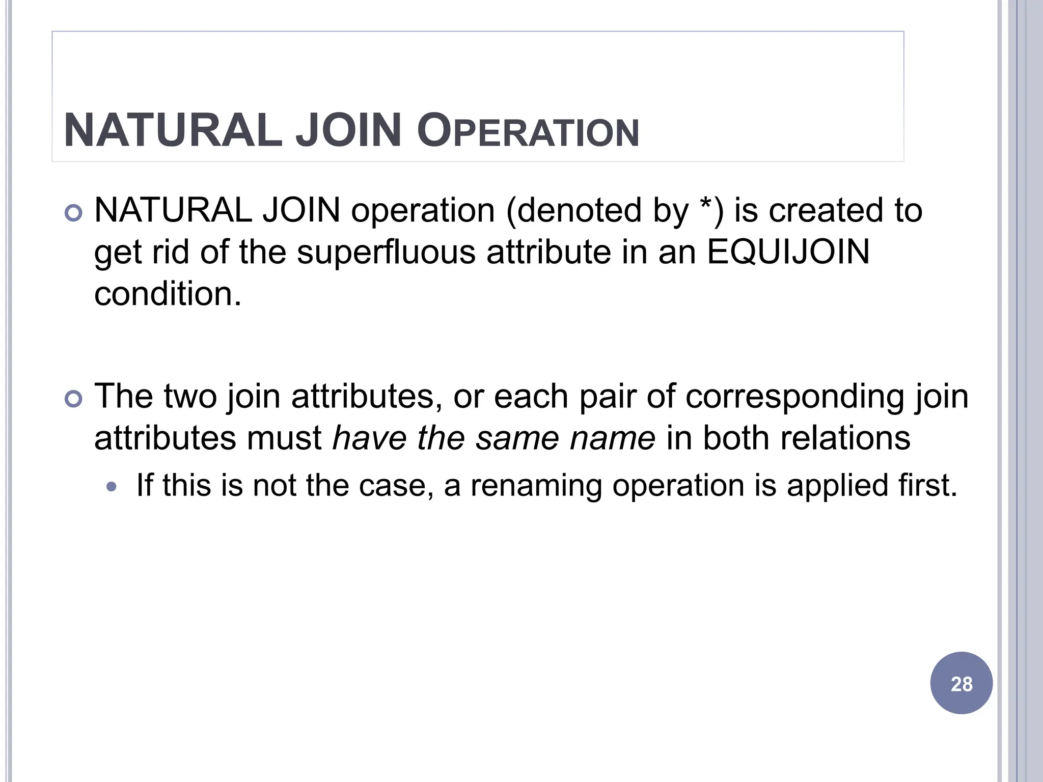 NATURAL JOIN OPERATION
 NATURAL JOIN operation (denoted by *) is created to
get rid of the superfluous attribute in an EQUIJOIN
condition.
 The two join attributes, or each pair of corresponding join
attributes must have the same name in both relations
 If this is not the case, a renaming operation is applied first.
28
 