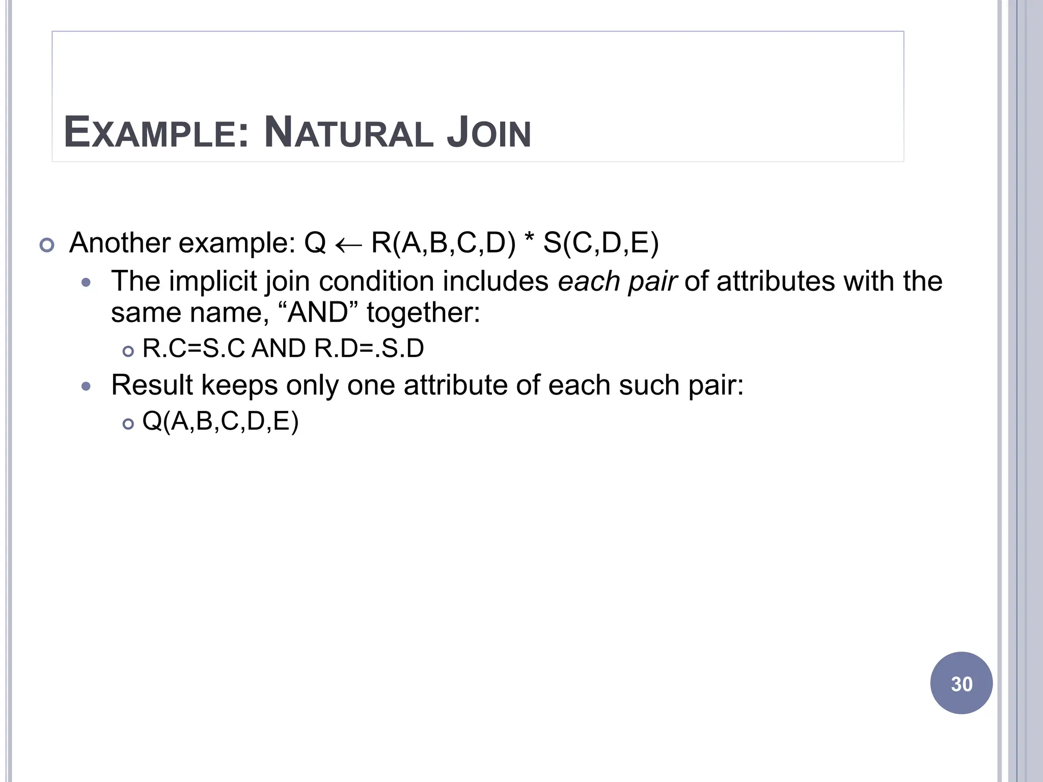 EXAMPLE: NATURAL JOIN
 Another example: Q  R(A,B,C,D) * S(C,D,E)
 The implicit join condition includes each pair of attributes with the
same name, “AND” together:
 R.C=S.C AND R.D=.S.D
 Result keeps only one attribute of each such pair:
 Q(A,B,C,D,E)
30
 