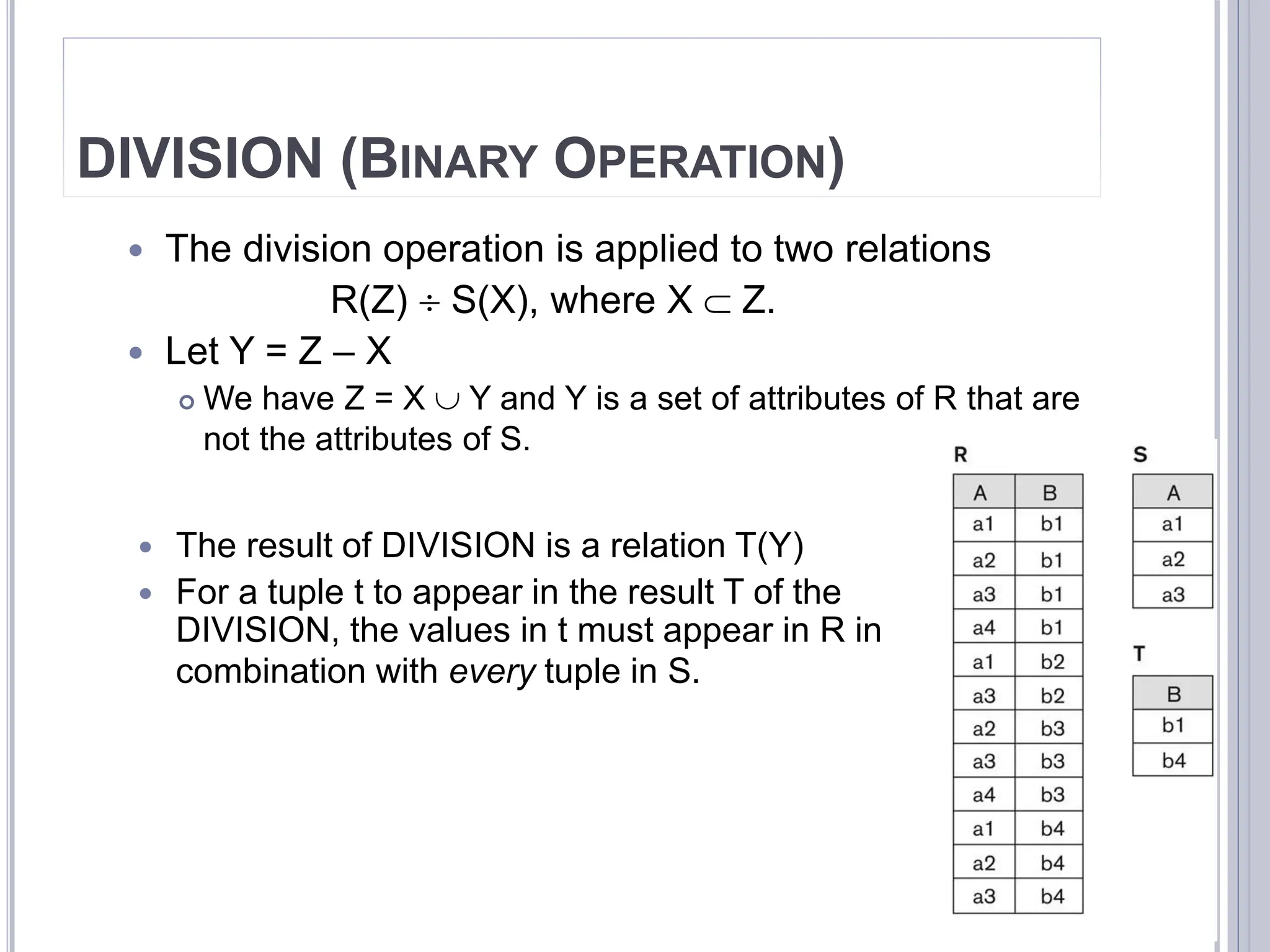DIVISION (BINARY OPERATION)
 The division operation is applied to two relations
R(Z)  S(X), where X  Z.
 Let Y = Z – X
 We have Z = X  Y and Y is a set of attributes of R that are
not the attributes of S.
32
 The result of DIVISION is a relation T(Y)
 For a tuple t to appear in the result T of the
DIVISION, the values in t must appear in R in
combination with every tuple in S.
 