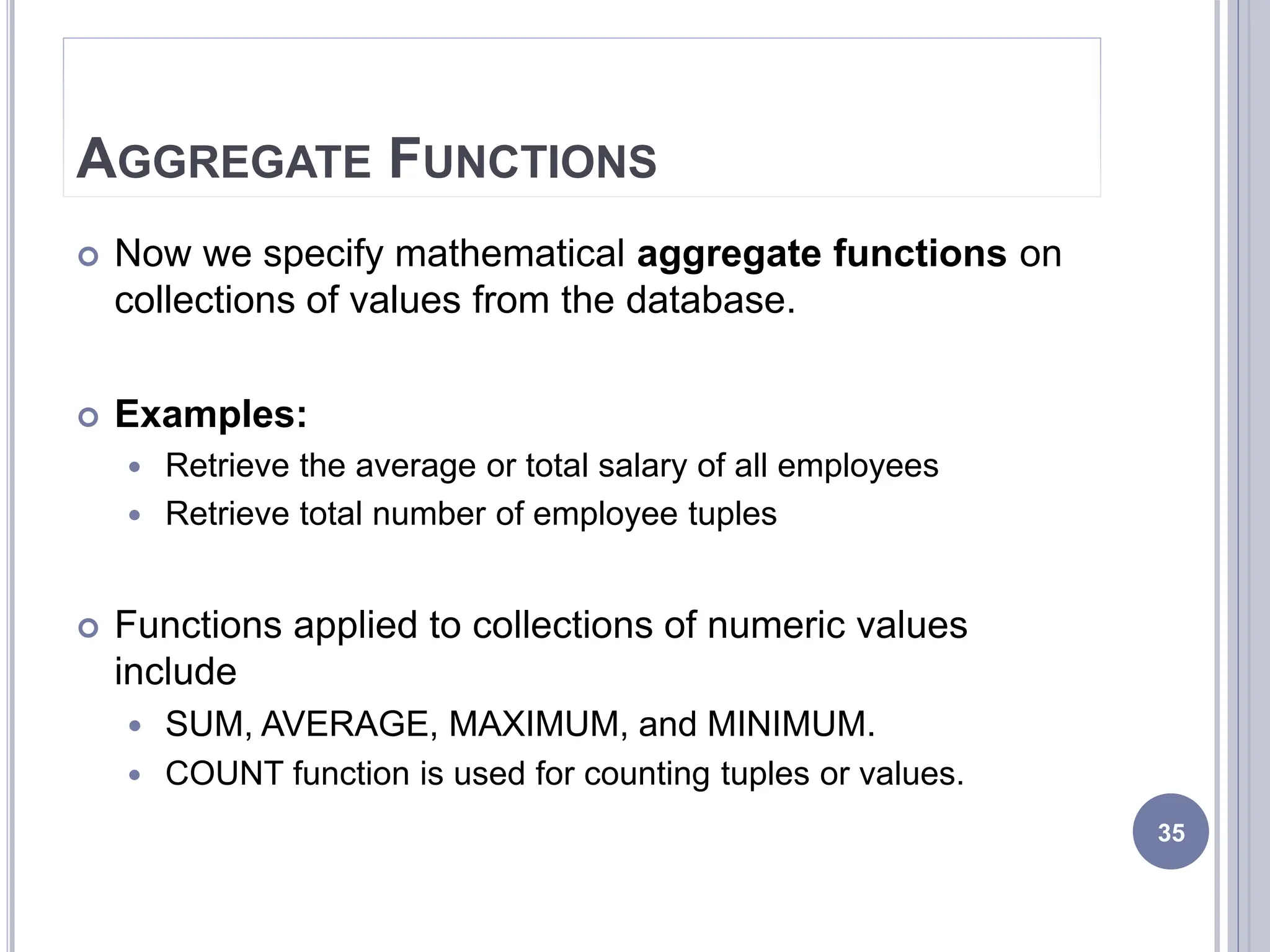 AGGREGATE FUNCTIONS
 Now we specify mathematical aggregate functions on
collections of values from the database.
 Examples:
 Retrieve the average or total salary of all employees
 Retrieve total number of employee tuples
 Functions applied to collections of numeric values
include
 SUM, AVERAGE, MAXIMUM, and MINIMUM.
 COUNT function is used for counting tuples or values.
35
 