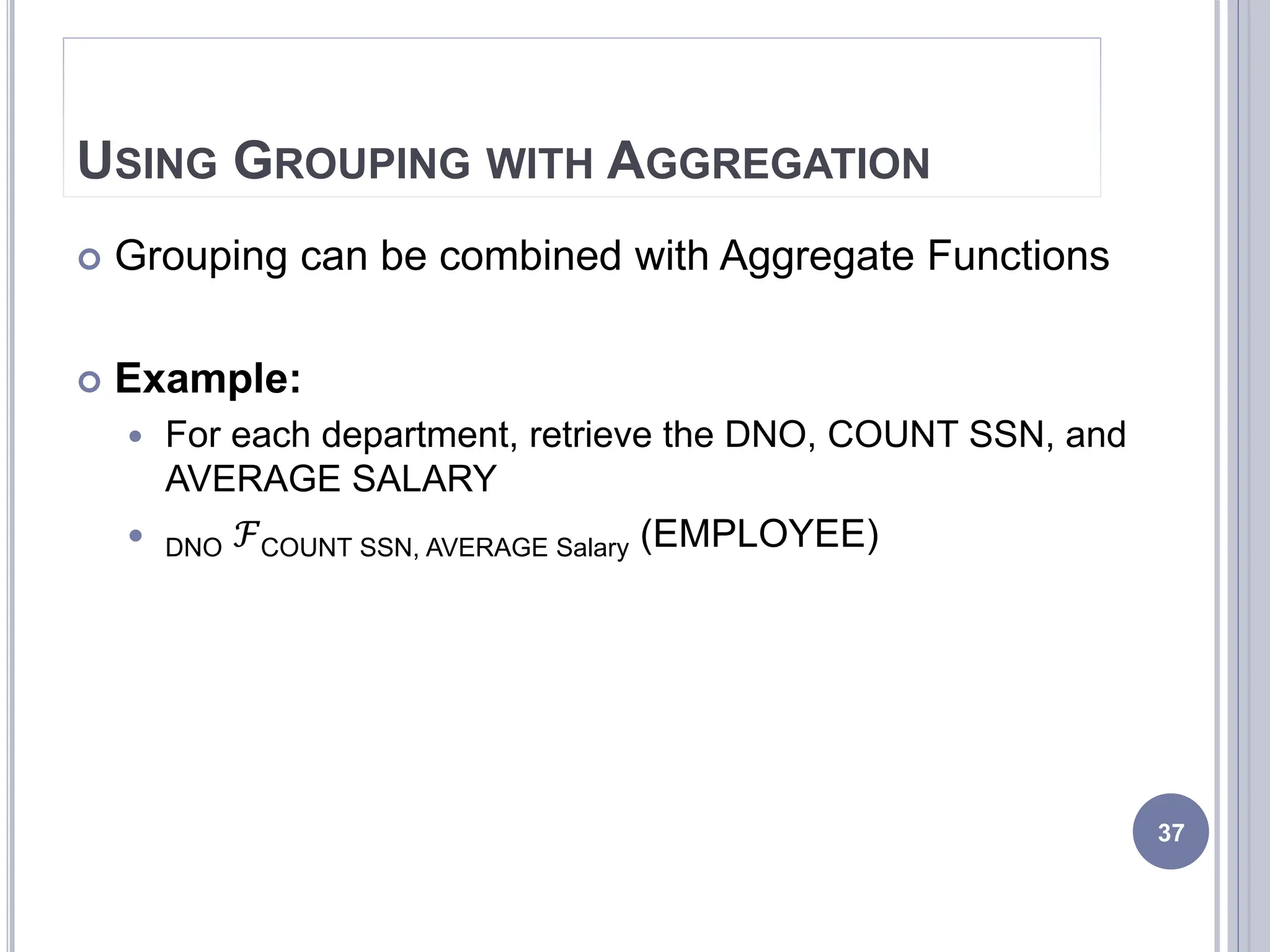 USING GROUPING WITH AGGREGATION
 Grouping can be combined with Aggregate Functions
 Example:
 For each department, retrieve the DNO, COUNT SSN, and
AVERAGE SALARY
 DNO ℱCOUNT SSN, AVERAGE Salary (EMPLOYEE)
37
 