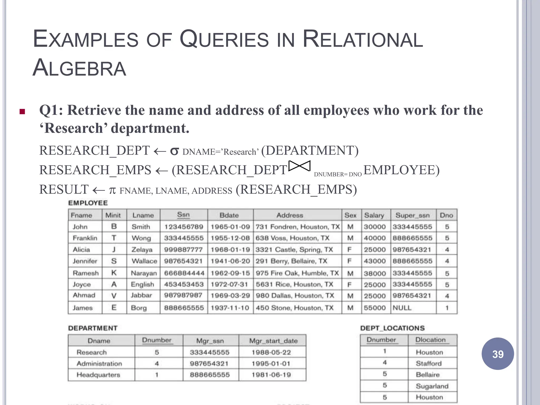 EXAMPLES OF QUERIES IN RELATIONAL
ALGEBRA
39
 Q1: Retrieve the name and address of all employees who work for the
‘Research’ department.
RESEARCH_DEPT   DNAME=’Research’ (DEPARTMENT)
RESEARCH_EMPS  (RESEARCH_DEPT DNUMBER= DNO EMPLOYEE)
RESULT   FNAME, LNAME, ADDRESS (RESEARCH_EMPS)
 