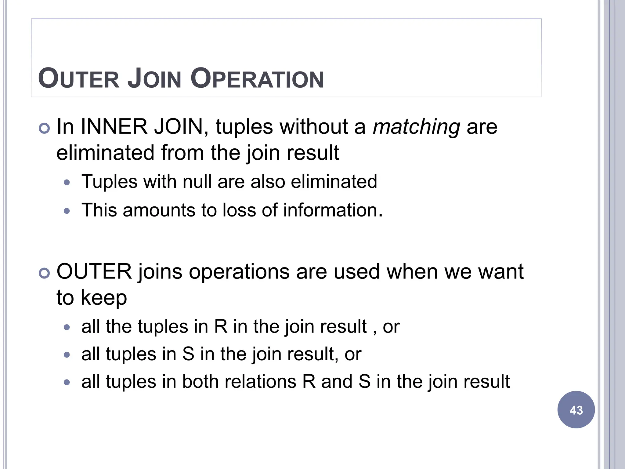 OUTER JOIN OPERATION
 In INNER JOIN, tuples without a matching are
eliminated from the join result
 Tuples with null are also eliminated
 This amounts to loss of information.
 OUTER joins operations are used when we want
to keep
 all the tuples in R in the join result , or
 all tuples in S in the join result, or
 all tuples in both relations R and S in the join result
43
 