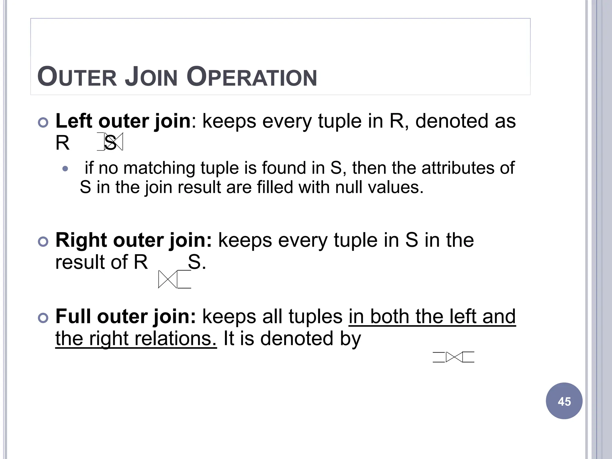 OUTER JOIN OPERATION
 Left outer join: keeps every tuple in R, denoted as
R S
 if no matching tuple is found in S, then the attributes of
S in the join result are filled with null values.
 Right outer join: keeps every tuple in S in the
result of R S.
 Full outer join: keeps all tuples in both the left and
the right relations. It is denoted by
45
 