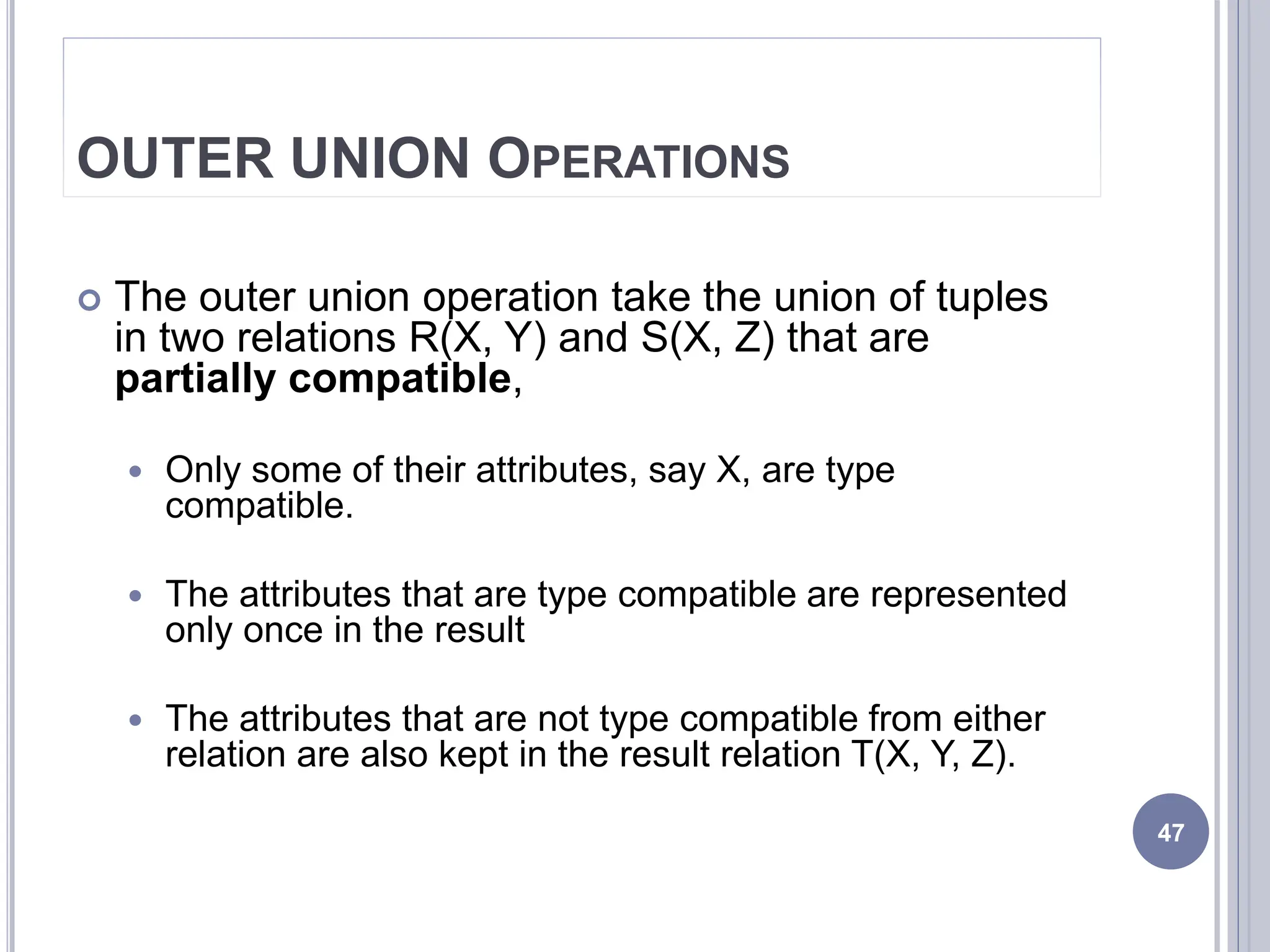 OUTER UNION OPERATIONS
 The outer union operation take the union of tuples
in two relations R(X, Y) and S(X, Z) that are
partially compatible,
 Only some of their attributes, say X, are type
compatible.
 The attributes that are type compatible are represented
only once in the result
 The attributes that are not type compatible from either
relation are also kept in the result relation T(X, Y, Z).
47
 