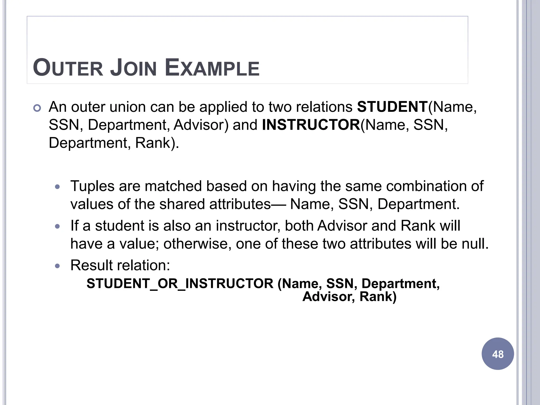 OUTER JOIN EXAMPLE
 An outer union can be applied to two relations STUDENT(Name,
SSN, Department, Advisor) and INSTRUCTOR(Name, SSN,
Department, Rank).
 Tuples are matched based on having the same combination of
values of the shared attributes— Name, SSN, Department.
 If a student is also an instructor, both Advisor and Rank will
have a value; otherwise, one of these two attributes will be null.
 Result relation:
STUDENT_OR_INSTRUCTOR (Name, SSN, Department,
Advisor, Rank)
48
 