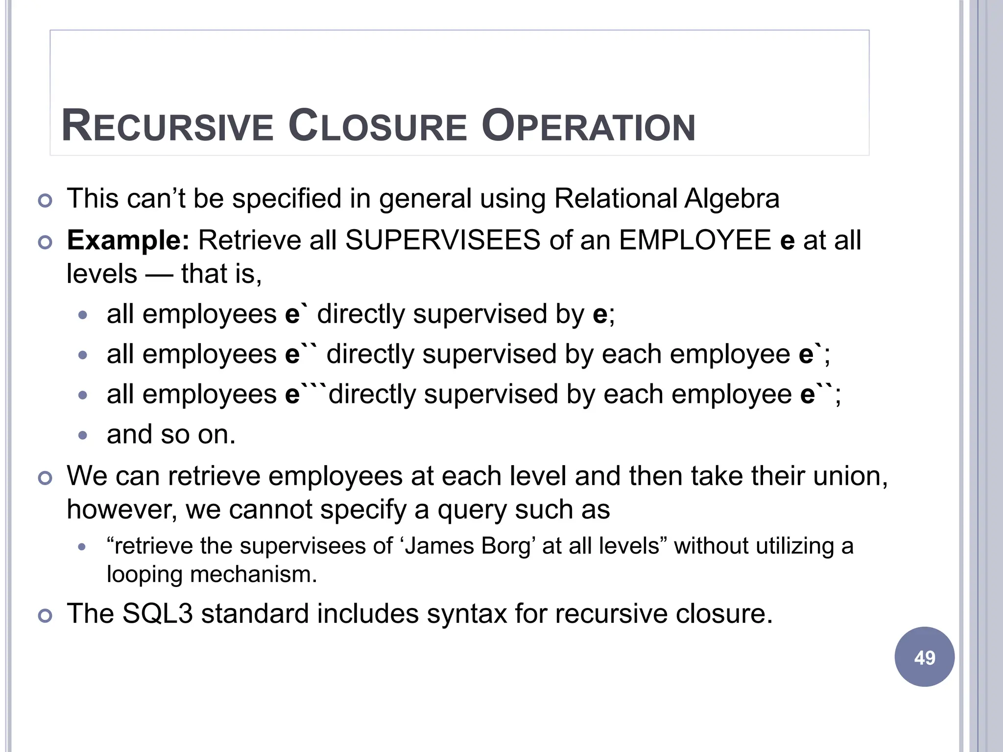 RECURSIVE CLOSURE OPERATION
 This can’t be specified in general using Relational Algebra
 Example: Retrieve all SUPERVISEES of an EMPLOYEE e at all
levels — that is,
 all employees e` directly supervised by e;
 all employees e`` directly supervised by each employee e`;
 all employees e```directly supervised by each employee e``;
 and so on.
 We can retrieve employees at each level and then take their union,
however, we cannot specify a query such as
 “retrieve the supervisees of ‘James Borg’ at all levels” without utilizing a
looping mechanism.
 The SQL3 standard includes syntax for recursive closure.
49
 