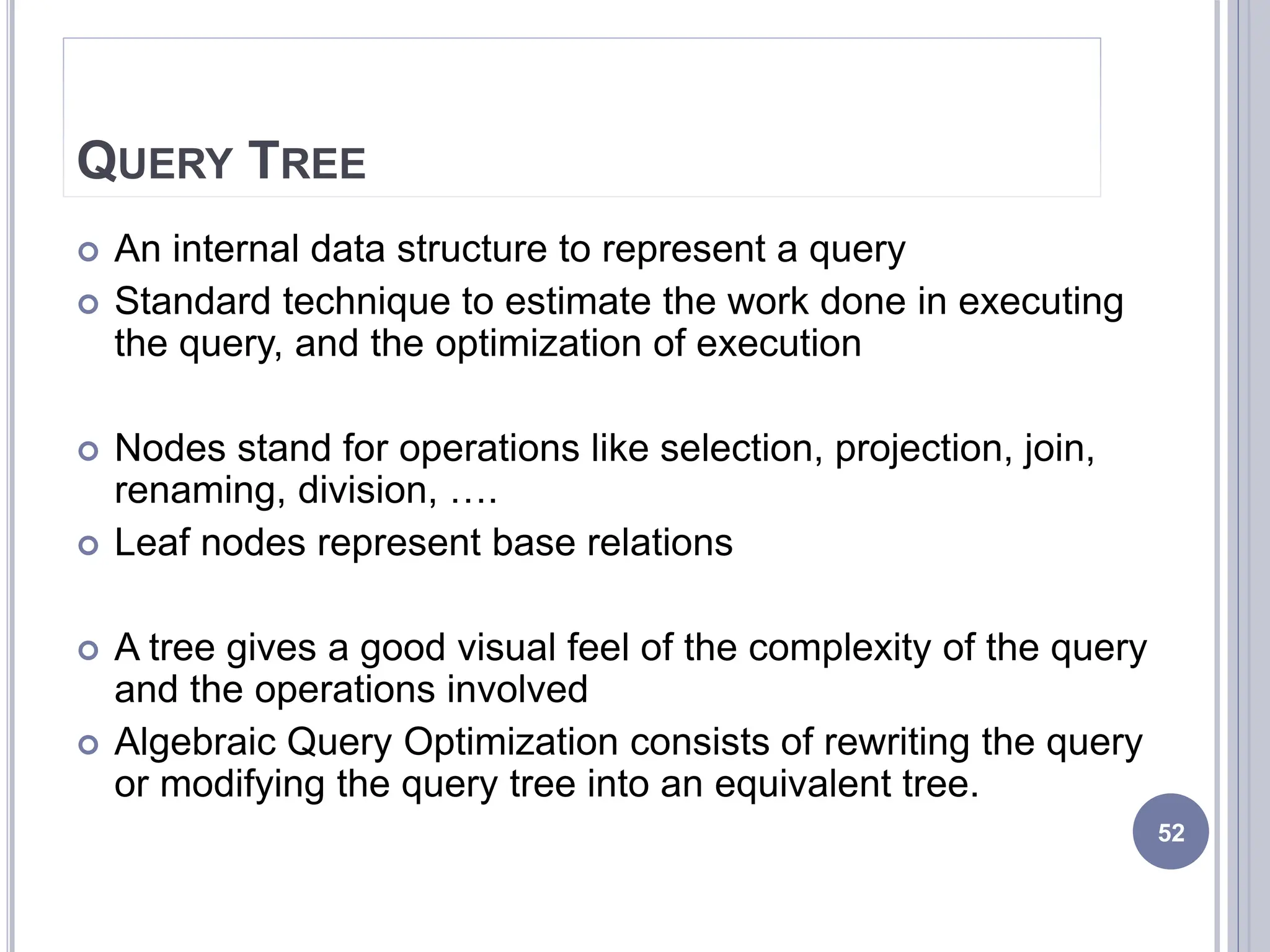 QUERY TREE
 An internal data structure to represent a query
 Standard technique to estimate the work done in executing
the query, and the optimization of execution
 Nodes stand for operations like selection, projection, join,
renaming, division, ….
 Leaf nodes represent base relations
 A tree gives a good visual feel of the complexity of the query
and the operations involved
 Algebraic Query Optimization consists of rewriting the query
or modifying the query tree into an equivalent tree.
52
 