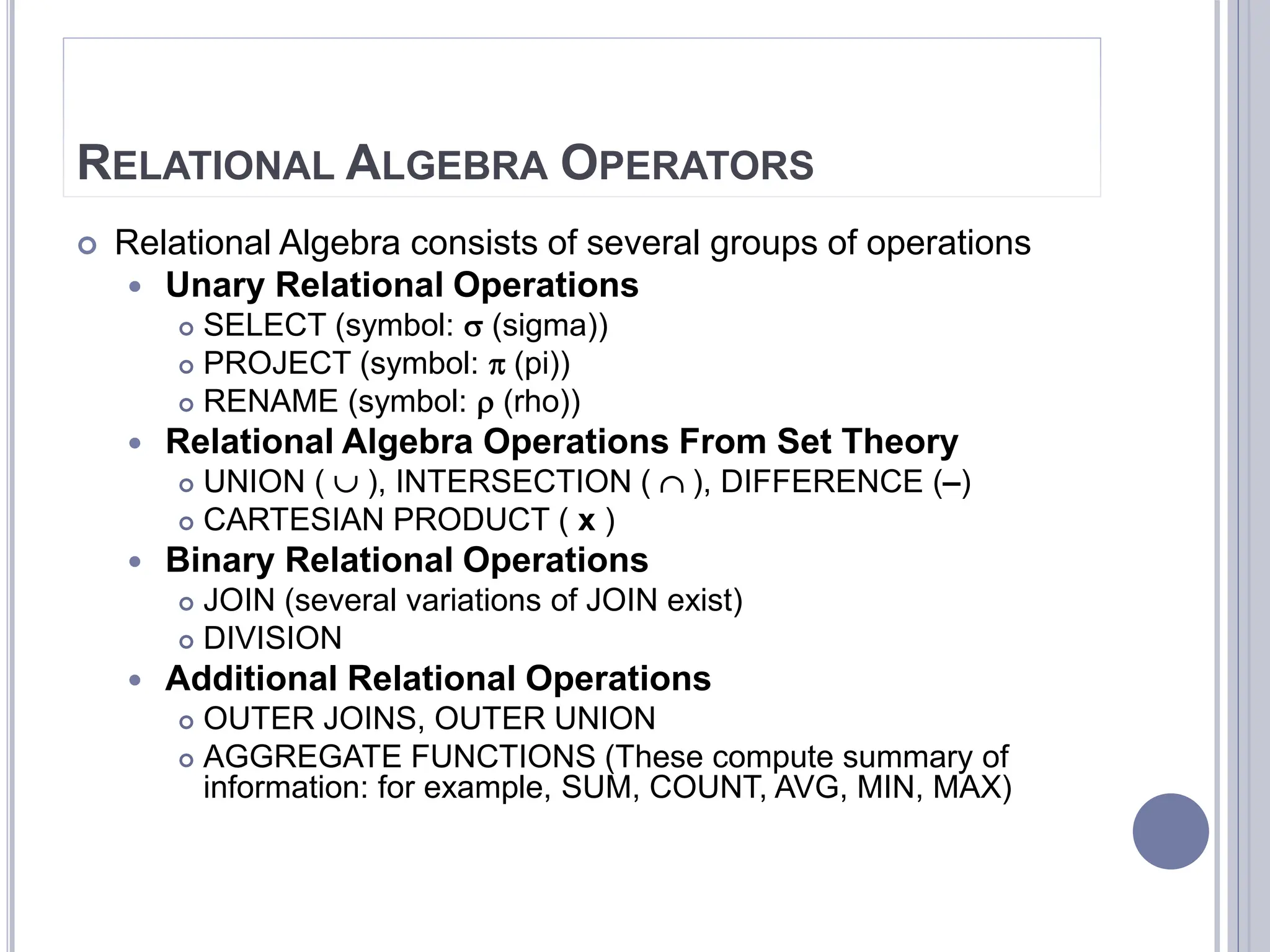 RELATIONAL ALGEBRA OPERATORS
 Relational Algebra consists of several groups of operations
 Unary Relational Operations
 SELECT (symbol:  (sigma))
 PROJECT (symbol:  (pi))
 RENAME (symbol:  (rho))
 Relational Algebra Operations From Set Theory
 UNION (  ), INTERSECTION (  ), DIFFERENCE (–)
 CARTESIAN PRODUCT ( x )
 Binary Relational Operations
 JOIN (several variations of JOIN exist)
 DIVISION
 Additional Relational Operations
 OUTER JOINS, OUTER UNION
 AGGREGATE FUNCTIONS (These compute summary of
information: for example, SUM, COUNT, AVG, MIN, MAX)
 