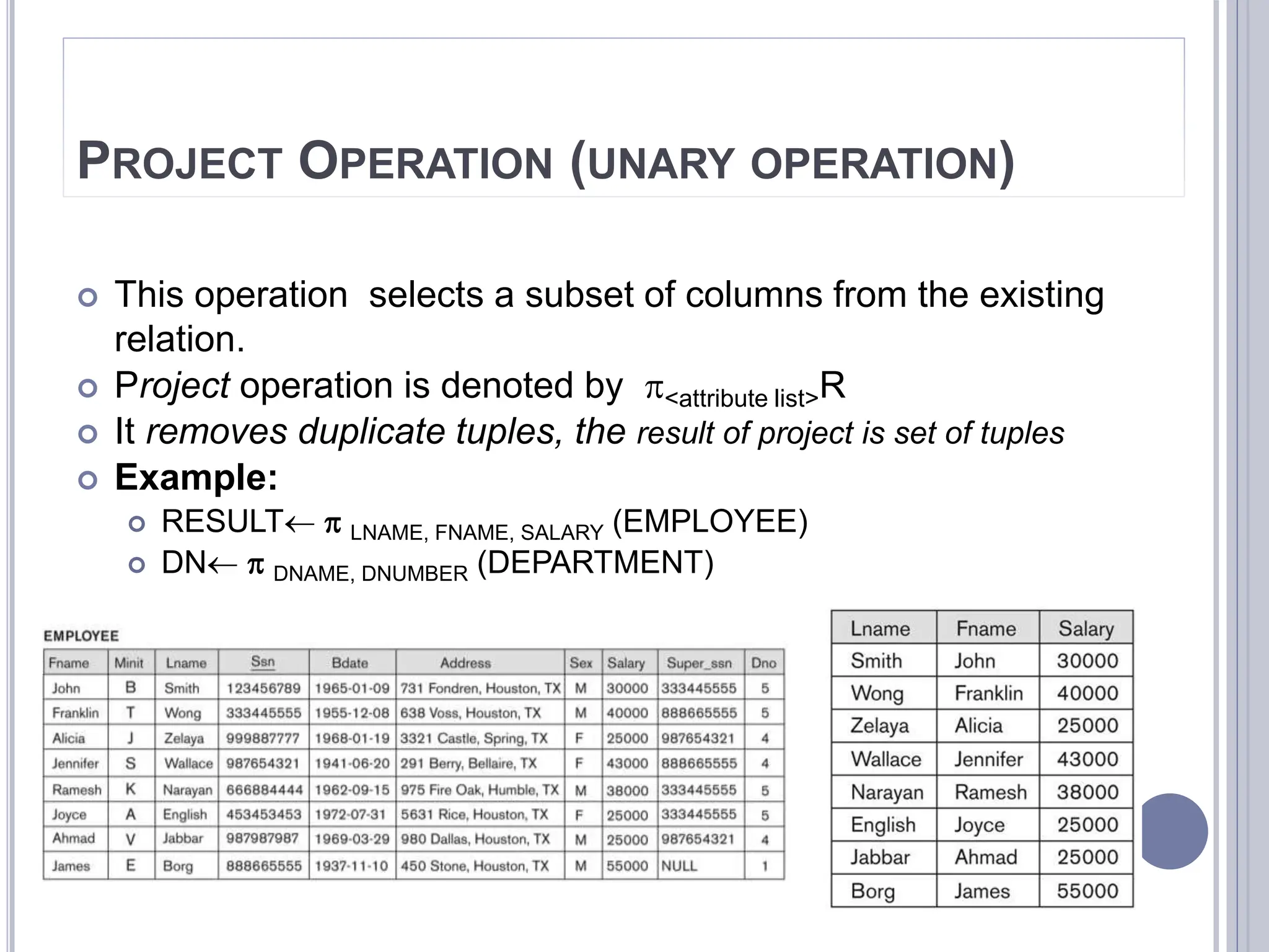 PROJECT OPERATION (UNARY OPERATION)
 This operation selects a subset of columns from the existing
relation.
 Project operation is denoted by <attribute list>R
 It removes duplicate tuples, the result of project is set of tuples
 Example:
 RESULT  LNAME, FNAME, SALARY (EMPLOYEE)
 DN  DNAME, DNUMBER (DEPARTMENT)
 