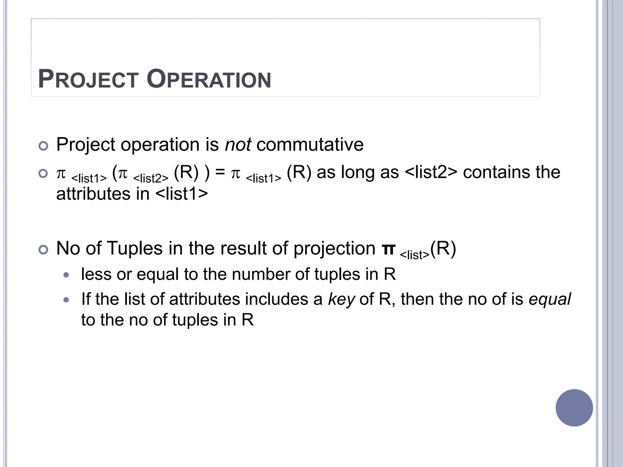 PROJECT OPERATION
 Project operation is not commutative
  <list1> ( <list2> (R) ) =  <list1> (R) as long as <list2> contains the
attributes in <list1>
 No of Tuples in the result of projection π <list>(R)
 less or equal to the number of tuples in R
 If the list of attributes includes a key of R, then the no of is equal
to the no of tuples in R
 