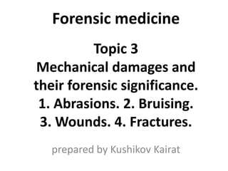 Forensic medicine
Topic 3
Mechanical damages and
their forensic significance.
1. Abrasions. 2. Bruising.
3. Wounds. 4. Fractures.
prepared by Kushikov Kairat
 