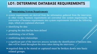 LO1: DETERMINE DATABASE REQUIREMENTS
 Determining System Requirements
 system requirements are derived from the information gathered from the interviews.
in other words, business requirements are converted into system requirements. the
conversion of business requirements into system requirements involves the following
steps, which are explained afterward:
 identifying the data
 grouping the data that has been defined
 establishing a list of fields
 establishing data relationships
 a significant part of the interview process includes the identification of business data.
data will be found throughout the notes taken during the interviews.
required data to be stored or captured must be broken down into basic
related groups.
 