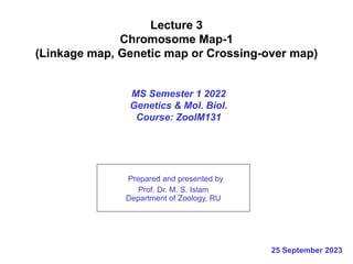 Lecture 3
Chromosome Map-1
(Linkage map, Genetic map or Crossing-over map)
MS Semester 1 2022
Genetics & Mol. Biol.
Course: ZoolM131
Prepared and presented by
Prof. Dr. M. S. Islam
Department of Zoology, RU
25 September 2023
 