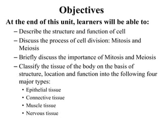 Objectives
At the end of this unit, learners will be able to:
– Describe the structure and function of cell
– Discuss the process of cell division: Mitosis and
Meiosis
– Briefly discuss the importance of Mitosis and Meiosis
– Classify the tissue of the body on the basis of
structure, location and function into the following four
major types:
• Epithelial tissue
• Connective tissue
• Muscle tissue
• Nervous tissue
 