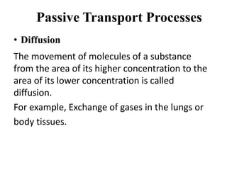 Passive Transport Processes
• Diffusion
The movement of molecules of a substance
from the area of its higher concentration to the
area of its lower concentration is called
diffusion.
For example, Exchange of gases in the lungs or
body tissues.
 