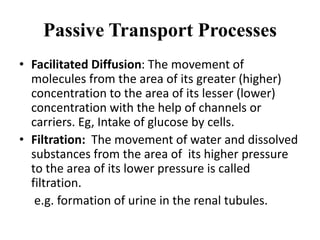 Passive Transport Processes
• Facilitated Diffusion: The movement of
molecules from the area of its greater (higher)
concentration to the area of its lesser (lower)
concentration with the help of channels or
carriers. Eg, Intake of glucose by cells.
• Filtration: The movement of water and dissolved
substances from the area of its higher pressure
to the area of its lower pressure is called
filtration.
e.g. formation of urine in the renal tubules.
 
