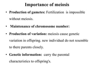 Importance of meiosis
• Production of gametes: Fertilization is impossible
without meiosis.
• Maintenance of chromosome number:
• Production of variation: meiosis cause genetic
variation in offspring. new individual do not resemble
to there parents closely.
• Genetic information: carry the parental
characteristics to offspring's.
 