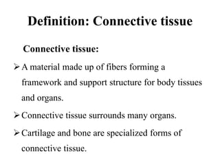 Definition: Connective tissue
Connective tissue:
A material made up of fibers forming a
framework and support structure for body tissues
and organs.
Connective tissue surrounds many organs.
Cartilage and bone are specialized forms of
connective tissue.
 