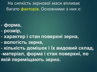 На сипкість зернової маси впливає
багато факторів. Основними з них є:
- форма,
- розмір,
- характер і стан поверхні зерна,
- вологість зерна,
- кількість домішок і їх видовий склад,
-матеріал, форма і стан поверхні, по
якій переміщають зерно.
 