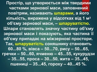 Простір, що утворюється між твердими
частками зернової маси, заповнений
повітрям, називають шпарами, а його
кількість, виражена у відсотках від 1 м3
об'єму зернової маси, – шпаруватістю.
Шпари становлять значну частину об'єму
зернової маси і показують, яка частина її
об'єму припадає на міжзернові простори.
Так, шпаруватість соняшнику становить
60...80 %, вівса – 50...70, рису – 50...65,
гречки – 50...60, ячменю – 45...55, кукурудзи
– 35...55, проса – 30...50, жита – 35...45,
пшениці – 35...45, гороху – 40...45 %.
 