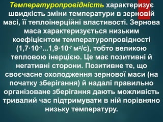 Температуропровідність характеризує
швидкість зміни температури в зерновій
масі, її теплоінерційні властивості. Зернова
маса характеризується низьким
коефіцієнтом температуропровідності
(1,7·10-7...1,9·10-7 м2/с), тобто великою
тепловою інерцією. Це має позитивні й
негативні сторони. Позитивне те, що
своєчасне охолодження зернової маси (на
початку зберігання) й надалі правильно
організоване зберігання дають можливість
тривалий час підтримувати в ній порівняно
низьку температуру.
 
