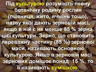 Під культурою розуміють певну
ботанічну родину рослин
(пшениця, жито, ячмінь тощо),
назву якої дають зерновій масі,
якщо в ній є не менше 85 % зерна
цієї культури. Зерно, що становить
переважну частину (85 %) зернової
маси, називають основною
культурою. Якщо в зерновій масі
зернових домішок понад 15 %, то
її називають сумішкою.
 