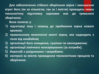 Для забезпечення стійкого зберігання зерна і зменшення
втрат його (як за кількістю, так за і якістю) проводять певну
технологічну підготовку зернових мас до тривалого
зберігання.
Вона полягає у:
1) підготовці току і сховищ до приймання зерна нового
врожаю;
2) правильному визначенні якості зерна, яке надходить з
поля від комбайнів;
3) організації його очищення, сушіння чи охолодження;
4) організації хімічного консервування (за потреби);
5) боротьбі з шкідниками і хворобами;
6) контролі за якістю проведення технологічних процесів та
зберігання.
 