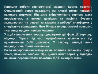 Принцип роботи зерноочисної машини досить простий.
Очищуваний ворох надходить на плоскі ситові поверхні
великого формату. Під дією віброколивань зернова маса
просівається, а великі домішки та насіння бур’янів
залишаються на решеті та сходять з робочої платформи у
спеціальне відведення. Чим більша площа ситової поверхні,
тим вища продуктивність машини.
У ході сепарування вороху одержують дві фракції: зернову;
відходи. Перша під час перероблення звільняється від
щонайменше 50% домішок. У такому вигляді вона
надходить на тонше очищення.
Після перероблення матеріал не повинен включати грудок
землі, каміння, соломи. При цьому вміст зерна у відходах
не може перевищувати показник 0,5% вихідної маси.
 